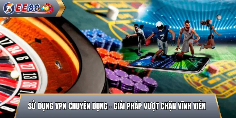 Sử Dụng VPN Chuyên Dụng – Giải Pháp Vượt Chặn Vĩnh Viễn